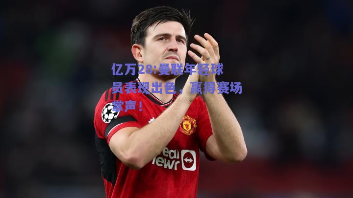 亿万28:曼联年轻球员表现出色，赢得赛场掌声！