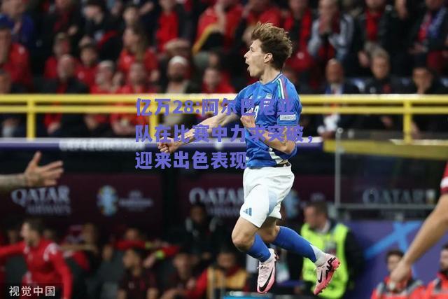 亿万28:阿尔巴尼亚队在比赛中力求突破，迎来出色表现