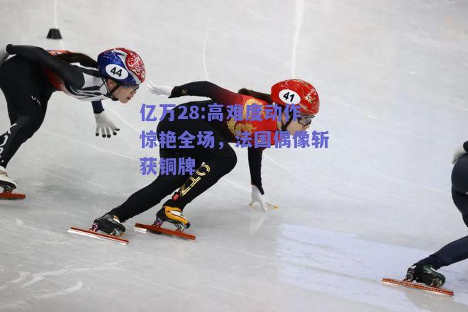 亿万28:高难度动作惊艳全场，法国偶像斩获铜牌